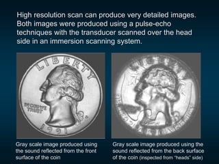 Gray scale image produced using
the sound reflected from the front
surface of the coin
Gray scale image produced using the
sound reflected from the back surface
of the coin (inspected from “heads” side)
High resolution scan can produce very detailed images.
Both images were produced using a pulse-echo
techniques with the transducer scanned over the head
side in an immersion scanning system.
 