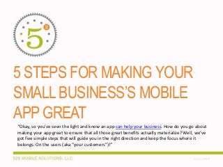 5 STEPS FOR MAKING YOUR
SMALL BUSINESS’S MOBILE
APP GREAT
“Okay, so you’ve seen the light and know an app can help your business. How do you go about
making your app great to ensure that all those great benefits actually materialize? Well, we’ve
got five simple steps that will guide you in the right direction and keep the focus where it
belongs: On the users (aka “your customers”)!”
2/12/2014

 