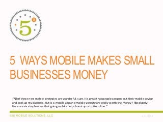5 WAYS MOBILE MAKES SMALL
BUSINESSES MONEY
“All of these new mobile strategies are wonderful, sure. It’s great that people can pop out their mobile device
and look up my business. But is a mobile app and mobile website are really worth the money? Absolutely!
Here are six simple ways that going mobile helps boost your bottom line.”
2/25/2014

 