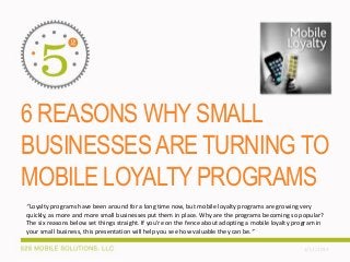 6 REASONS WHY SMALL
BUSINESSESARE TURNING TO
MOBILE LOYALTY PROGRAMS
3/13/2014
“Loyalty programs have been around for a long time now, but mobile loyalty programs are growing very
quickly, as more and more small businesses put them in place. Why are the programs becoming so popular?
The six reasons below set things straight. If you’re on the fence about adopting a mobile loyalty program in
your small business, this presentation will help you see how valuable they can be.”
 