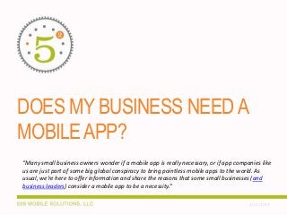 DOES MY BUSINESS NEED A
MOBILE APP?
“Many small business owners wonder if a mobile app is really necessary, or if app companies like
us are just part of some big global conspiracy to bring pointless mobile apps to the world. As
usual, we’re here to offer information and share the reasons that some small businesses (and
business leaders) consider a mobile app to be a necessity.”
2/11/2014

 