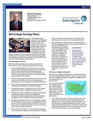 Page 1 of 2



                               Ameriprise Financial
                               Greg Younger, CRPC®
                               14755 N. Outer
                               Chesterfield, MO 63017
                               636.534.2092
                               gregory.d.younger@ampf.com




529 College Savings Plans
                                      529 college savings              that's accredited by the Department of Education and,
                                      plans are tax-advantaged         depending on the individual plan, for graduate school.
                                      college savings vehicles
                                                                   •   Accelerated gifting: 529 plans offer an excellent estate
                                      and one of the most
                                                                       planning advantage in the form of accelerated gifting. This
                                      popular ways to save for
                                                                       can be a favorable way for
                                      college today. Much like
                                                                       grandparents to contribute         A brief history
                                      the way 401(k) plans
                                                                       to their grandchildren's edu-
                                      revolutionized the world
                                                                                                          529 plans were
                                                                       cation. Specifically, indi-
                                      of retirement savings a
                                                                                                          first authorized by
                                                                       viduals can make a lump-
                                      few decades ago, 529
                                                                                                          Congress in 1996.
                                                                       sum gift to a 529 plan in
college savings plans are revolutionizing the world of college
                                                                                                          Known officially as
                                                                       2009 of up to $65,000
savings. By 2011, assets in 529 plans (college savings plans
                                                                                                          quot;qualified tuition
                                                                       ($130,000 for married cou-
and prepaid tuition plans) are expected to grow to $257 billion.
                                                                                                          programs,quot; 529 plans
                                                                       ples) and avoid gift tax,
(Source: Financial Research Corporation)
                                                                                                          are so named because
                                                                       provided the gift is treated
                                                                                                          they are governed by
Tax advantages and more                                                as having been made in
                                                                                                          section 529 of the
                                                                       equal installments over a
529 college savings plans offer a unique combination of                                                   Internal Revenue
                                                                       five-year period and no
features that no other college savings vehicle can match:                                                 Code.
                                                                       other gifts are made to that
                                                                       beneficiary during the five
•   Federal tax advantages: Contributions to your account
                                                                       years.
    grow tax deferred and earnings are tax free if the money
    is used to pay the beneficiary's qualified education
                                                                   Choosing a college savings plan
    expenses. (The earnings portion of any withdrawal not
    used for college expenses is taxed at the recipient's rate     Although 529 college savings plans are a creature of federal
    and subject to a 10% penalty.)                                 law, their implementation is left to the states. Currently, there
                                                                   are over 50 different college savings plans available because
•   State tax advantages: Many states offer income tax incen-      many states offer more
    tives for state residents, such as a tax deduction for         than one plan.
    contributions or a tax exemption for qualified withdrawals.
                                                                   You can join any state's
•   High contribution limits: Most college savings plans let you   529 college savings
    contribute over $300,000 over the life of the plan.            plan, but this variety
                                                                   may create confusion
•   Unlimited participation: Anyone can open a 529 college
                                                                   when it comes time to
    savings plan account, regardless of income level.
                                                                   select a plan. To make
•   Professional money management: College savings plans           the process easier, it
    are offered by states, but they are managed by                 helps to consider a few
    designated financial companies who are responsible for         key features:
    managing the plan's underlying investment portfolios.
                                                                   •   Your state's tax benefits: A majority of states offer some
•   Flexibility: Under federal rules, you are entitled to change       type of income tax break for 529 college savings plan
    the beneficiary of your account to a qualified family mem-         participants, such as a deduction for contributions or tax-
    ber at any time as well as rollover the money in your 529          free earnings on qualified withdrawals. However, some
                                                                       states limit their tax deduction to contributions made to the
    plan account to a different 529 plan once per year without
                                                                       in-state 529 plan only. So make sure to find out the exact
    income tax or penalty implications.
                                                                       scope of the tax breaks, if any, your state offers.
•   Wide use of funds: Money in a 529 college savings plan
    can be used at any college in the United States or abroad



                       See disclaimer on final page                                                                          May 10, 2009
 