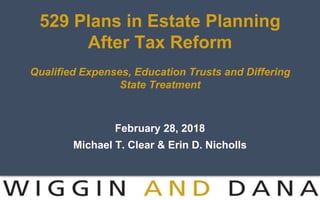 529 Plans in Estate Planning
After Tax Reform
Qualified Expenses, Education Trusts and Differing
State Treatment
February 28, 2018
Michael T. Clear & Erin D. Nicholls
 