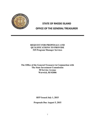 1
REQUEST FOR PROPOSALS AND
QUALIFICATIONS TO PROVIDE
529 Program Manager Services
The Office of the General Treasurer in Conjunction with
The State Investment Commission
50 Service Avenue
Warwick, RI 02886
RFP Issued July 1, 2015
Proposals Due August 5, 2015
STATE OF RHODE ISLAND
OFFICE OF THE GENERAL TREASURER
 
