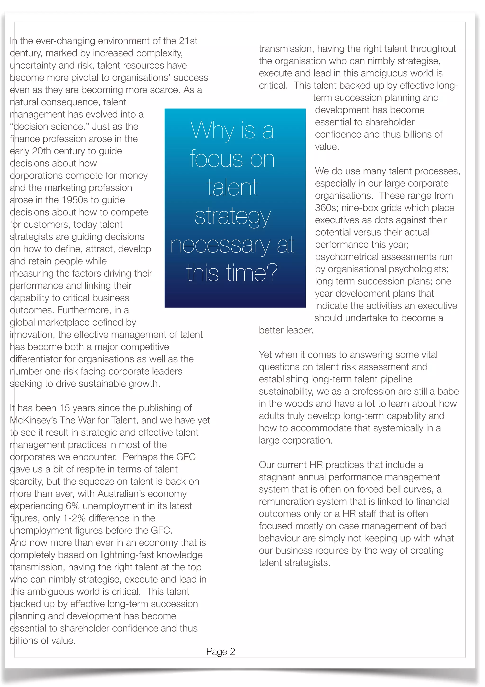  
In the ever-changing environment of the 21st
century, marked by increased complexity,
uncertainty and risk, talent resources have
become more pivotal to organisations’ success
even as they are becoming more scarce. As a
natural consequence, talent
management has evolved into a
“decision science.” Just as the
ﬁnance profession arose in the
early 20th century to guide
decisions about how
corporations compete for money
and the marketing profession
arose in the 1950s to guide
decisions about how to compete
for customers, today talent
strategists are guiding decisions
on how to deﬁne, attract, develop
and retain people while
measuring the factors driving their
performance and linking their
capability to critical business
outcomes. Furthermore, in a
global marketplace deﬁned by
innovation, the effective management of talent
has become both a major competitive
differentiator for organisations as well as the
number one risk facing corporate leaders
seeking to drive sustainable growth.
It has been 15 years since the publishing of
McKinsey’s The War for Talent, and we have yet
to see it result in strategic and effective talent
management practices in most of the
corporates we encounter. Perhaps the GFC
gave us a bit of respite in terms of talent
scarcity, but the squeeze on talent is back on
more than ever, with Australian’s economy
experiencing 6% unemployment in its latest
ﬁgures, only 1-2% difference in the
unemployment ﬁgures before the GFC.
And now more than ever in an economy that is
completely based on lightning-fast knowledge
transmission, having the right talent at the top
who can nimbly strategise, execute and lead in
this ambiguous world is critical. This talent
backed up by effective long-term succession
planning and development has become
essential to shareholder conﬁdence and thus
billions of value.
transmission, having the right talent throughout
the organisation who can nimbly strategise,
execute and lead in this ambiguous world is
critical. This talent backed up by effective long-
term succession planning and
development has become
essential to shareholder
conﬁdence and thus billions of
value.
We do use many talent processes,
especially in our large corporate
organisations. These range from
360s; nine-box grids which place
executives as dots against their
potential versus their actual
performance this year;
psychometrical assessments run
by organisational psychologists;
long term succession plans; one
year development plans that
indicate the activities an executive
should undertake to become a
better leader.
Yet when it comes to answering some vital
questions on talent risk assessment and
establishing long-term talent pipeline
sustainability, we as a profession are still a babe
in the woods and have a lot to learn about how
adults truly develop long-term capability and
how to accommodate that systemically in a
large corporation.
Our current HR practices that include a
stagnant annual performance management
system that is often on forced bell curves, a
remuneration system that is linked to ﬁnancial
outcomes only or a HR staff that is often
focused mostly on case management of bad
behaviour are simply not keeping up with what
our business requires by the way of creating
talent strategists.
Page 2
Why is a
focus on
talent
strategy
necessary at
this time?
 