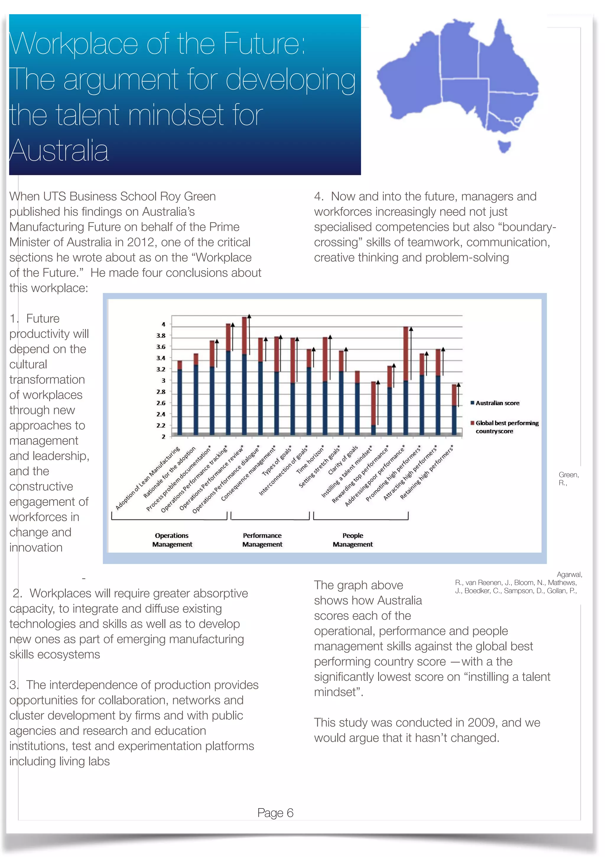When UTS Business School Roy Green
published his ﬁndings on Australia’s
Manufacturing Future on behalf of the Prime
Minister of Australia in 2012, one of the critical
sections he wrote about as on the “Workplace
of the Future.” He made four conclusions about
this workplace:
1. Future
productivity will
depend on the
cultural
transformation
of workplaces
through new
approaches to
management
and leadership,
and the
constructive
engagement of
workforces in
change and
innovation  
	 	 -
 2. Workplaces will require greater absorptive
capacity, to integrate and diffuse existing
technologies and skills as well as to develop
new ones as part of emerging manufacturing
skills ecosystems
3. The interdependence of production provides
opportunities for collaboration, networks and
cluster development by ﬁrms and with public
agencies and research and education
institutions, test and experimentation platforms
including living labs
	
4. Now and into the future, managers and
workforces increasingly need not just
specialised competencies but also “boundary-
crossing” skills of teamwork, communication,
creative thinking and problem-solving
The graph above
shows how Australia
scores each of the
operational, performance and people
management skills against the global best
performing country score —with a the
signiﬁcantly lowest score on “instilling a talent
mindset”.
This study was conducted in 2009, and we
would argue that it hasn’t changed.  
	
Workplace of the Future:
The argument for developing
the talent mindset for
Australia
Green,
R.,
Agarwal,
R., van Reenen, J., Bloom, N., Mathews,
J., Boedker, C., Sampson, D., Gollan, P.,
In summary, specific dimensions within the broad management areas of operations,
performance and people management have been identified where Australia’s score
statistically significantly trails behind the global best performing nation, with the gaps as
shown by vertical arrows in Exhibit 10. Immediate and prioritised attention in improving the
indicated management practices will help Australia bridge the gaps to match up with the
global best, thus eventually lifting the overall performance of Australian management
practices in manufacturing firms.
* Australian score statistically significantly different from the global best performing country’s score.- based on statistical analysis at the
10% significance level.
Note: Canada is excluded from the statistical analysis of individual questions as the firm-level data of Canada are not available.
Source: Management Matters dataset. For further survey work, see Nick Bloom and John Van Reenen, "Measuring and Explaining
Management Practices Across Firms and Countries,” Quarterly Journal of Economics, November 2007; Australian management practices
research.
Looking at the relative positioning of countries in operations management and people
management, Australia emerges as being more operations-oriented while people
management is a potential area for improvement (Exhibit 11). The results also reinforce that
Australia’s standing in operations management is in parity with its performance
management. Australia is relatively better in the area of performance management vis-à-vis
people management although not as emphatically as countries like Sweden and Japan.
Again, this demonstrates that improving talent management is where Australia needs to
give priority.
Exhibit 10 - - Gaps in the Australian management performance by each dimension
Page 6
 