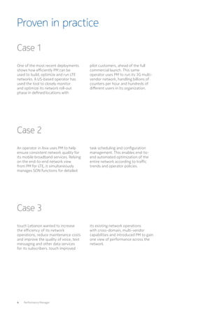 4  Performance Manager
Proven in practice
Case 1
Case 2
Case 3
One of the most recent deployments
shows how efficiently PM can be
used to build, optimize and run LTE
networks. A US-based operator has
used the tool to closely monitor
and optimize its network roll-out
phase in defined locations with
An operator in Asia uses PM to help
ensure consistent network quality for
its mobile broadband services. Relying
on the end-to-end network view
from PM for LTE, it simultaneously
manages SON functions for detailed
touch Lebanon wanted to increase
the efficiency of its network
operations, reduce maintenance costs
and improve the quality of voice, text
messaging and other data services
for its subscribers. touch improved
pilot customers, ahead of the full
commercial launch. This same
operator uses PM to run its 3G multi-
vendor network, handling billions of
counters per hour and hundreds of
different users in its organization.
task scheduling and configuration
management. This enables end-to-
end automated optimization of the
entire network according to traffic
trends and operator policies.
its existing network operations
with cross-domain, multi-vendor
capabilities and introduced PM to gain
one view of performance across the
network.
 