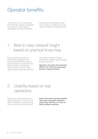Operator benefits
6  Performance Manager
The easy-to-use, innovative web-
based PM user interface is designed
for operations, planning and
optimization functions. Workflows
are based on real operations know-
how and with a complete view of the
network available on multiple devices.
1. Best-in-class network insight
based on practical know-how
2. Usability based on real
operations
By easily identifying network
performance degradation and
prioritizing the problems with the
greatest impact on overall network
quality, Performance Manager
helps operators maintain a high
quality network experience for their
Fewer clicks and less guesswork in
frontline operations. Less time and
effort is needed in troubleshooting.
Less manual work and fewer errors.
subscribers, maximize network
investments and plan capacity growth
based on demand.
Operators can reduce their planning
OPEX by 10-15% by focusing tasks
based on capacity demand.
Better information sharing simplifies
operations and enables operators
reduce their OPEX by 2-4 % due to
faster problem resolution.
 