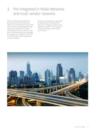 Performance Manager   7
3. Pre-integrated in Nokia Networks
and multi-vendor networks
Off-the-shelf content packs that
generate multi-vendor KPIs and
reports, can be delivered in just a few
weeks. Performance Manager brings
more than 15,000 off-the-shelf
LTE/3G/2G KPIs across vendors. The
built-in KPIs and reports are available
for operators immediately. 250+ off-
the-shelf multi-vendor integrations
are also available.
Performance Manager is supported
by Nokia Networks professional
services to integrate, optimize and
adapt the content for an operator’s
multi-technology, multi-vendor
environment.
 