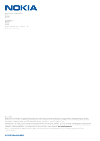 networks.nokia.com
Nokia Solutions and Networks Oy
P.O. Box 1
FI-02022
Finland
Visiting address:
Karaportti 3
ESPOO
Finland
Product code C401-01123-B-201411-1-EN
© Nokia Solutions and Networks 2014
About Nokia
Nokia invests in technologies important in a world where billions of devices are connected. We are focused on three businesses: network infrastructure software,
hardware and services, which we offer through Nokia Networks; location intelligence, which we provide through HERE; and advanced technology development and
licensing, which we pursue through Nokia Technologies. Each of these businesses is a leader in its respective field.
Nokia Networks is the world’s specialist in mobile broadband. From the first ever call on GSM, to the first call on LTE, we operate at the forefront of each generation of
mobile technology. Our global experts invent the new capabilities our customers need in their networks. We provide the world’s most efficient mobile networks, the
intelligence to maximize the value of those networks, and the services to make it all work seamlessly. www.networks.nokia.com
Nokia is a registered trademark of Nokia Corporation. Other product and company names mentioned herein may be trademarks or trade names of their
respective owners.
 