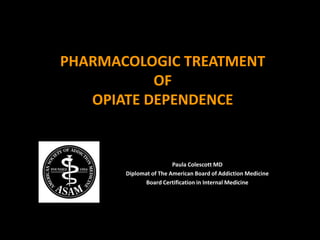 PHARMACOLOGIC TREATMENT
OF
OPIATE DEPENDENCE
Paula Colescott MD
Diplomat of The American Board of Addiction Medicine
Board Certification in Internal Medicine
 