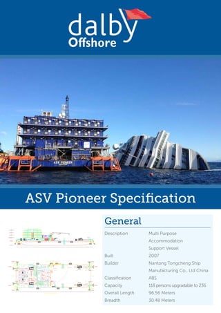 ASV Pioneer Specification
Offshore
Renewables
General
Description	 Multi Purpose
	Accommodation
	 Support Vessel
Built	2007
Builder	 Nantong Tongcheng Ship 	
	 Manufacturing Co., Ltd China
Classification	ABS
Capacity	 118 persons upgradable to 236
Overall Length	 96.56 Meters
Breadth	 30.48 Meters
 