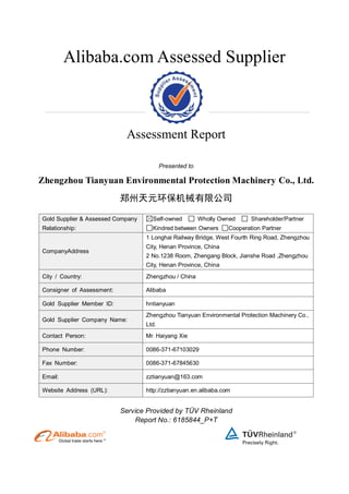 Alibaba.com Assessed Supplier
Assessment Report
Presented to
Zhengzhou Tianyuan Environmental Protection Machinery Co., Ltd.
郑州天元环保机械有限公司
Gold Supplier & Assessed Company
Relationship:
Self-owned Wholly Owned Shareholder/Partner
Kindred between Owners Cooperation Partner
CompanyAddress
1 Longhai Railway Bridge, West Fourth Ring Road, Zhengzhou
City, Henan Province, China
2 No.1238 Room, Zhengang Block, Jianshe Road ,Zhengzhou
City, Henan Province, China
City / Country: Zhengzhou / China
Consigner of Assessment: Alibaba
Gold Supplier Member ID: hntianyuan
Gold Supplier Company Name:
Zhengzhou Tianyuan Environmental Protection Machinery Co.,
Ltd.
Contact Person: Mr. Haiyang Xie
Phone Number: 0086-371-67103029
Fax Number: 0086-371-67845630
Email: zztianyuan@163.com
Website Address (URL): http://zztianyuan.en.alibaba.com
Service Provided by TÜV Rheinland
Report No.: 6185844_P+T
 