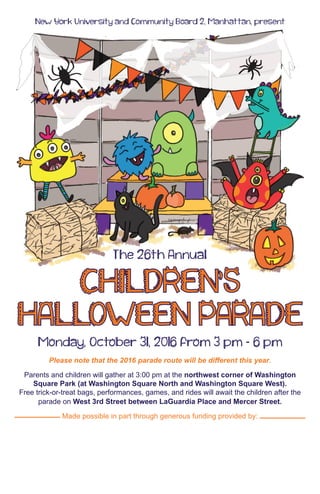New York University and Community Board 2, Manhattan, present
The 26th Annual
CHILDREN'S
HALLOWEEN PARADE
Monday, October 31, 2016 from 3 pm - 6 pm
Please note that the 2016 parade route will be different this year.
Parents and children will gather at 3:00 pm at the northwest corner of Washington
Square Park (at Washington Square North and Washington Square West).
Free trick-or-treat bags, performances, games, and rides will await the children after the
parade on West 3rd Street between LaGuardia Place and Mercer Street.
Made possible in part through generous funding provided by:
 