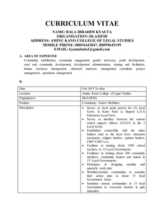 CURRICULUM VITAE
NAME: BALA IBRAHIM KYAUTA
ORGANISATION: DLA/DFID
ADDRESS: AMINU KANO COLLEGE OF LEGAL STUDIES
MOBILE PHONE: 08054443847, 08099645199
EMAIL: kyautabala2@gmail.com
A. AREA OF EXPERTISE
Community mobilization, community engagement, gender advocacy, youth development,
rural and community development, development administrations, training and facilitation,
human resources management, chartered marketer, management consultant, project
management, operations management.
B.
Date Feb 2015 To-date
Location Aminu Kano College of Legal Studies
Organization DLA/DFID,
Position Community Action Mobilizer
Description  Serves as focal point person for (3) local
Govts. in Kano State i.e Bagwai L.G.A
Gabasawa Local Govt.
 Serves as interface between the various
school support officers (S.S.Os) in the 3
Local Govts.
 Established contact/link with the stake
holders such as the local Govt. education
secretaries, religion leaders, opinion leaders,
FBOS CBOS e.t.c
 Facilitate in training about 1500 school
teachers, in 15 Local Governments
 Facilitates in training about 300 community
members, community leaders and imams in
15 Local Governments
 Participate in designing monthly and
quarterly work plan
 Mobilize/sensitize communities to actualize
their action plan in about 15 local
Government Areas
 Sensitizes various communities in 15 local
Government to overcome barriers in girls
education
 