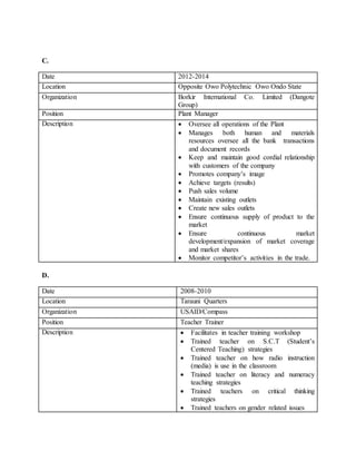 C.
D.
Date 2012-2014
Location Opposite Owo Polytechnic Owo Ondo State
Organization Borkir International Co. Limited (Dangote
Group)
Position Plant Manager
Description  Oversee all operations of the Plant
 Manages both human and materials
resources oversee all the bank transactions
and document records
 Keep and maintain good cordial relationship
with customers of the company
 Promotes company’s image
 Achieve targets (results)
 Push sales volume
 Maintain existing outlets
 Create new sales outlets
 Ensure continuous supply of product to the
market
 Ensure continuous market
development/expansion of market coverage
and market shares
 Monitor competitor’s activities in the trade.
Date 2008-2010
Location Tarauni Quarters
Organization USAID/Compass
Position Teacher Trainer
Description  Facilitates in teacher training workshop
 Trained teacher on S.C.T (Student’s
Centered Teaching) strategies
 Trained teacher on how radio instruction
(media) is use in the classroom
 Trained teacher on literacy and numeracy
teaching strategies
 Trained teachers on critical thinking
strategies
 Trained teachers on gender related issues
 