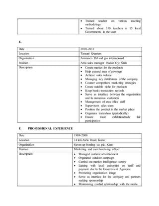 E.
F. PROFESSIONAL EXPERIENCE
 Trained teacher on various teaching
methodology
 Trained about 350 teachers in 15 local
Governments in the state
Date 2010-2012
Location Tarauni Quarters
Organization Ammasco Oil and gas international
Position Area sales manager Ibadan Oyo State
Description  Create market for the products
 Help expand area of coverage
 Achieve sales volume
 Managing key distributors of the company
 Counter competitors marketing strategies
 Create suitable niche for products
 Keep banks transaction records
 Serve as interface between the organization
and its numerous customers
 Management of area office staff
 Supervisors sales team
 Position the product in the market place
 Organizes tradeshow (periodically)
 Ensure trade exhibition/trade fair
participation
Date 1989-2008
Location 14 km Zaria Road, Kano
Organization Seven up bottling co. plc, Kano
Position Marketing and merchandising officer
Description  Managed outdoor advertisement
 Organized outdoor campaign
 Carried out market intelligence survey
 Liaising with local authorities on tariff and
payment due to the Government Agencies.
 Promoting organization image
 Serve as interface for the company and partners
seeking sponsorship
 Maintaining cordial relationship with the media
 