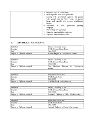G. EDUCATIONAL BACKGROUND
Institution Bayero University, Kano
Location B.U.K Gwarzo Road, Kano
Date 2001-2002
Degree or Diploma obtained Masters Degree in Development Studies
Institution Bayero University, Kano
Location B.U.K Gwarzo Road, Kano
Date 1998-1999
Degree or Diploma obtained Post Graduate Diploma in Development
Studies
Institution Kano State Polytechnic
Location B.U.K Road, Kano
Date 2002-2003
Degree or Diploma obtained H.N.D in Public Administration
Institution Bayero University, Kano
Location B.U.K Gwarzo Road, Kano
Date 1995-1996
Degree or Diploma obtained Advanced Diploma in Public Administration
Institution Kano State Polytechnic
Location B.U.K Road, Kano
Date 1986-1989
Degree or Diploma obtained National Diploma in Forestry/Agriculture
 Organizes special events/shows
 Help organizes local sales promotion
 Liaising with government agencies for people
with special need i.e Tory Home, old person
home, and mentally sick person’s rehabilitation
centers.
 Participate in sales promotion planning
campaign
 Prospecting new customers
 Supervise merchandising activities
 Supervise merchandising team
 