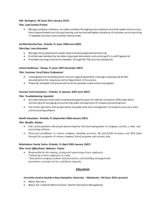 Aldi- Burlington, NC (June 2011-January 2014)
Title: Lead Cashier/Trainer
 Manage company inventory, assisted customers through grocery checkout lanewith speed and accuracy,
Stock replenishment and closingcleaning,and maintained higheststandards of customer serviceresulting
in repeated business and customer relationships.
Verified Identity Pass- Orlando, FL (June 2008-June 2009)
Title-Clear Lane Attendant
 Manages daily operational systemsetup and daily paperwork processing
 Enrolled new membership by obtainingproper documents and scanningof iris and fingerprints
 Provided concierge services for members through the TSA security checkpoints
United Healthcare- Tampa, FL (June 2007-December 2007)
Title: Customer Care/Claims Professional
 Investigated and resolved patient concerns regarding benefits coverage and prepared written
documentation for responses sent to Department of Insurance.
 Prepared, reviewed and processed claims for payment submissions and appeals
Comcast Communications- Orlando, FL (January 2007-June 2007)
Title: Troubleshooting Specialist
 Assisted inbound clients with troubleshootingtechniques for internet connection difficulties while
monitoringand managingaccountbillingcodes and operation of company based programs.
 Call center operation with proper phone etiquette with dual management of company security,e-mail,
and accountingsoftware.
Hewitt Associates- Orlando, FL (September 2006-January 2007)
Title: Benefits Advisor
 Call centeroperation with proper phone etiquette with dual management of company security, e-mail, and
accounting software.
 Processed enrollments in various company spending accounts, life and health insurance and 401k plans
through the navigation of various company based programs and security data.
Nickelodeon Family Suites- Orlando, FL (April 2005-January 2007)
Title: Front Office/Guest Relations Trainer
 Responsible for the training, testing and supervising of new employees
*trained up to three employees at a time
*educated on company policies and procedures,cash handling and paperwork
procedures,customer service, and phone etiquette.
Education
Currently enroll at Southern New Hampshire University – Manchester, NH (June 2016- present)
 Major:Business
 Major:B.S in Health Administration- Health Information Management
 