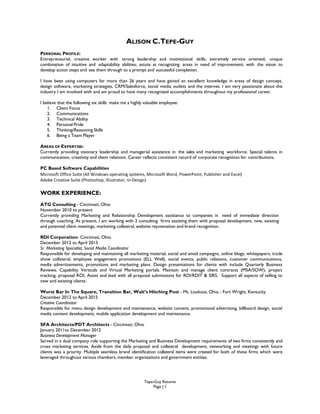 Tepe-Guy Resume
Page | 1
ALISON C.TEPE-GUY
PERSONAL PROFILE:
Entrepreneurial, creative worker with strong leadership and motivational skills; extremely service oriented; unique
combination of intuitive and adaptability abilities; astute at recognizing areas in need of improvement, with the vision to
develop action steps and see them through to a prompt and successful completion.
I have been using computers for more than 26 years and have gained an excellent knowledge in areas of design concept,
design software, marketing strategies, CRM/Salesforce, social media outlets and the internet. I am very passionate about the
industry I am involved with and am proud to have many recognized accomplishments throughout my professional career.
I believe that the following six skills make me a highly valuable employee:
1. Client Focus
2. Communications
3. Technical Ability
4. Personal Pride
5. Thinking/Reasoning Skills
6. Being a Team Player
AREAS OF EXPERTISE:
Currently providing visionary leadership and managerial assistance in the sales and marketing workforce. Special talents in
communication, creativity and client relations. Career reflects consistent record of corporate recognition for contributions.
PC Based Software Capabilities
Microsoft Office Suite (All Windows operating systems, Microsoft Word, PowerPoint, Publisher and Excel)
Adobe Creative Suite (Photoshop, Illustrator, In-Design)
WORK EXPERIENCE:
ATG Consulting - Cincinnati, Ohio
November 2010 to present
Currently providing Marketing and Relationship Development assistance to companies in need of immediate direction
through coaching. At present, I am working with 2 consulting firms assisting them with proposal development, new, existing
and potential client meetings, marketing collateral, website rejuvenation and brand recognition.
RDI Corporation- Cincinnati, Ohio
December 2012 to April 2015
Sr. Marketing Specialist, Social Media Coordinator
Responsible for developing and maintaining all marketing material, social and email campaigns, online blogs, whitepapers, trade
show collateral, employee engagement promotions (ELL Well), social events, public relations, customer communications,
media advertisements, promotions and marketing plans. Design presentations for clients with include Quarterly Business
Reviews, Capability Verticals and Virtual Marketing portals. Maintain and manage client contracts (MSA/SOW), project
tracking, proposal ROI, Assist and lead with all proposal submissions for RDI/RDIT & SIRS. Support all aspects of selling to
new and existing clients.
Wurst Bar In The Square, Transition Bar, Walt’s Hitching Post - Mt. Lookout, Ohio - Fort Wright, Kentucky
December 2012 to April 2015
Creative Coordinator
Responsible for menu design development and maintenance, website content, promotional advertising, billboard design, social
media content development, mobile application development and maintenance.
SFA Architects/PDT Architects - Cincinnati, Ohio
January 2011to December 2012
Business Development Manager
Served in a dual company role supporting the Marketing and Business Development requirements of two firms consistently and
cross marketing services. Aside from the daily proposal and collateral development, networking and meetings with future
clients was a priority. Multiple seamless brand identification collateral items were created for both of these firms which were
leveraged throughout various chambers, member organizations and government entities.
 