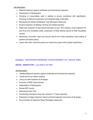 Job Description
• Material Inspection against certificates and dimensional inspection.
• Interpretation of Radiographs
• Checking of consumables used in welding to ensure compliance with specification.
Checking of weld joint preparation and peripheral edge of flat plate.
• Witnessing the Welder Qualification Test (Renewal & Approval)
• Routine Inspection of Welding, Painting and related activities.
• Stage wise inspection of pipe spools fabrication as per AFC drawing, visual inspection for
joint fit-up and completed welds, preparation of Daily welding reports & Weld traceability
records.
• Witnessing pneumatic ,hydro and vacuum test for the Tanks witnessing hydro testing of
pipeline and station piping
• Liaison with client technical queries as required by project within project specification.
Company : MECHCROWN ENGINEERS, COCHIN REFINERY LTD., KERALA, INDIA.
QA/QC INSPECTOR – June 2000 to Oct 2000
Job Description
• Welding Material Inspection against certificates and dimensional inspection.
• Check joint fit-up’s before welding
• Carry out weld inspection at all stages
• Execution of NDE subcontractors
• Interpretation of Radiographs.
• Review NDT reports.
• Witnessing Hydro Test.
• Coordinating and liaison work with customer / 3
rd
party inspectors.
• Preparation of stage inspection reports and final inspection documents at all stages.
• Documentation & Inspection Report Packages preparation.
5
 