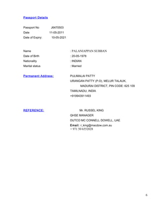 Passport Details
Passport No J6470503
Date 11-05-2011
Date of Expiry: 10-05-2021
Name : PALANIAPPAN SUBBAN
Date of Birth : 20-05-1978
Nationality : INDIAN
Marital status : Married
Permanent Address: PULIMALAI PATTY
URANGAN PATTY (P.O), MELUR TALAUK,
MADURAI DISTRICT, PIN CODE: 625 109
TAMILNADU, INDIA
+919943911493
REFERENCE: Mr. RUSSEL KING
QHSE MANAGER
DUTCO MC CONNELL DOWELL, UAE
Email: r_king@macdow.com.au
+ 971 50 6552028
6
 
