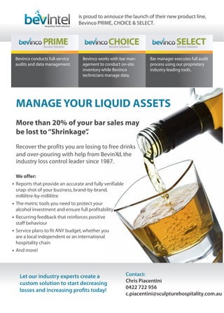 MANAGE YOUR LIQUID ASSETS
More than 20% of your bar sales may
be lost to“Shrinkage”.
Bevinco conducts full-service
audits and data management.
Bevinco works with bar man-
agement to conduct on-site
inventory while Bevinco
technicians manage data.
Bar manager executes full audit
process using our proprietary
industry leading tools.
is proud to annouce the launch of their new product line,
Bevinco PRIME, CHOICE & SELECT.
Let our industry experts create a
custom solution to start decreasing
losses and increasing profits today!
Contact:
Chris Piacentini
0422 722 956
c.piacentini@sculpturehospitality.com.au
Recover the profits you are losing to free drinks
and over-pouring with help from Bevin ,the
industry loss control leader since 1987.
We offer:
Reports that provide an accurate and fully verifiable
snap-shot of your business,brand-by-brand,
millilitre-by-millilitre
The metric tools you need to protect your
alcohol investment and ensure full profitability
Recurring feedback that reinforces positive
staff behaviour
Service plans to fit ANY budget,whether you
are a local independent or an international
hospitality chain
And more!
 