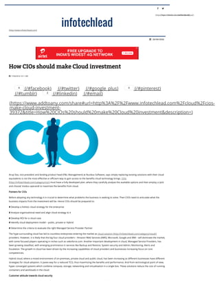 
(https://www.facebook.com/InfotechLead)

(https://twitter.com/infotechlead)
(http://www.infotechlead.com)
20/04/2016
17/04/2016 10:11 AM
How CIOs should make Cloud investment
(/#facebook) (/#twitter) (/#google_plus) (/#pinterest)
(/#tumblr) (/#linkedin) (/#email)
(https://www.addtoany.com/share#url=http%3A%2F%2Fwww.infotechlead.com%2Fcloud%2Fcios-
make-cloud-investment-
39372&title=How%20CIOs%20should%20make%20Cloud%20investment&description=)
Arup Das, vice president and lending product head (P&L Management) at Nucleus Software, says simply replacing existing solutions with their cloud
equivalents is not the most eတective or e†cient way to gain access to the beneတts cloud technology brings. CIOs
(http://infotechlead.com/category/cio/) must have a fully developed plan, where they carefully analyse the available options and then employ a ‘pick
and choose’ modus operandi to maximize the beneတts from cloud.
Pointers for CIOs
Before adopting any technology it is crucial to determine what problems the business is seeking to solve. Then CIOS need to articulate what the
business impacts from the investment will be. Hence CIOs should be prepared to:
# Develop a holistic cloud strategy for the enterprise
# Analyse organizational need and align cloud strategy to it
# Develop ROI for a cloud case
# Identify cloud deployment model – public, private or Hybrid
# Determine the criteria to evaluate the right Managed Service Provider Partner
The hype surrounding cloud has led to countless enterprises entering the market as cloud solution (http://infotechlead.com/category/cloud/)
providers. However, it is likely that the big four cloud providers – Amazon Web Services (AWS), Microsoft, Google and IBM – will dominate the market,
with some focused players operating in niches such as salesforce.com. Another important development in cloud, Managed Service Providers, has
been growing steadfast, with emerging prominence in services like Backup and Restore; System security and Admin; Monitoring, Alerts and
Escalation. The growth in cloud has been driven by the increasing capabilities of cloud providers and businesses increasing focus on core
competencies.
Hybrid cloud, where a mixed environment of on-premises, private cloud and public cloud, has been increasing as diတerent businesses have diတerent
strategies for cloud adoption. It paves way for a reduced TCO, thus maximizing the beneတts and performance. And from technological point of view,
hyper converged systems which combine compute, storage, networking and virtualisation in a single box. These solutions reduce the cost of running
containers and workloads in the cloud.
Customer attitude towards cloud security
For customers, security tops their list of concerns, or to put it more appropriately – fear of data breach tops their list of concerns. It seems like every

6 0
2
 