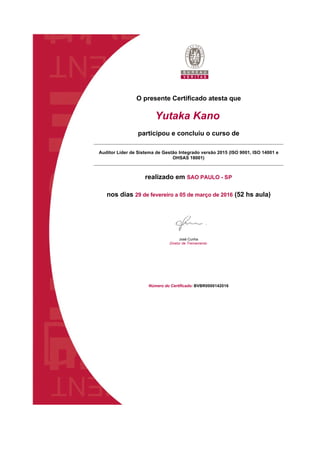 O presente Certificado atesta que
Yutaka Kano
participou e concluiu o curso de
Auditor Líder de Sistema de Gestão Integrado versão 2015 (ISO 9001, ISO 14001 e 
OHSAS 18001)
realizado em SAO PAULO - SP
nos dias 29 de fevereiro a 05 de março de 2016 (52 hs aula)
José Cunha 
Diretor de Treinamento
Número do Certificado: BVBR0000142016
 