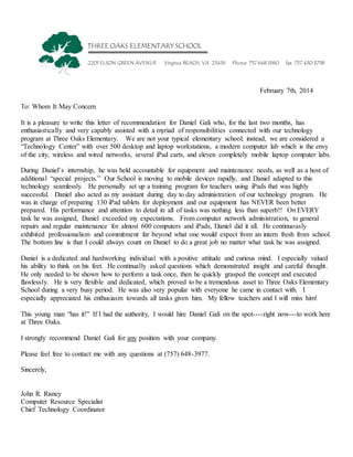 THREE OAKS ELEMENTARY SCHOOL
2201 ELSON GREEN AVENUE Virginia BEACH, VA 23456 Phone 757.648.3960 fax 757.430.3758
February 7th, 2014
To: Whom It May Concern
It is a pleasure to write this letter of recommendation for Daniel Gali who, for the last two months, has
enthusiastically and very capably assisted with a myriad of responsibilities connected with our technology
program at Three Oaks Elementary. We are not your typical elementary school; instead, we are considered a
“Technology Center” with over 500 desktop and laptop workstations, a modern computer lab which is the envy
of the city, wireless and wired networks, several iPad carts, and eleven completely mobile laptop computer labs.
During Daniel’s internship, he was held accountable for equipment and maintenance needs, as well as a host of
additional “special projects.” Our School is moving to mobile devices rapidly, and Daniel adapted to this
technology seamlessly. He personally set up a training program for teachers using iPads that was highly
successful. Daniel also acted as my assistant during day to day administration of our technology program. He
was in charge of preparing 130 iPad tablets for deployment and our equipment has NEVER been better
prepared. His performance and attention to detail in all of tasks was nothing less than superb!! On EVERY
task he was assigned, Daniel exceeded my expectations. From computer network administration, to general
repairs and regular maintenance for almost 600 computers and iPads, Daniel did it all. He continuously
exhibited professionalism and commitment far beyond what one would expect from an intern fresh from school.
The bottom line is that I could always count on Daniel to do a great job no matter what task he was assigned.
Daniel is a dedicated and hardworking individual with a positive attitude and curious mind. I especially valued
his ability to think on his feet. He continually asked questions which demonstrated insight and careful thought.
He only needed to be shown how to perform a task once, then he quickly grasped the concept and executed
flawlessly. He is very flexible and dedicated, which proved to be a tremendous asset to Three Oaks Elementary
School during a very busy period. He was also very popular with everyone he came in contact with. I
especially appreciated his enthusiasm towards all tasks given him. My fellow teachers and I will miss him!
This young man “has it!” If I had the authority, I would hire Daniel Gali on the spot----right now---to work here
at Three Oaks.
I strongly recommend Daniel Gali for any position with your company.
Please feel free to contact me with any questions at (757) 648-3977.
Sincerely,
John R. Risney
Computer Resource Specialist
Chief Technology Coordinator
 