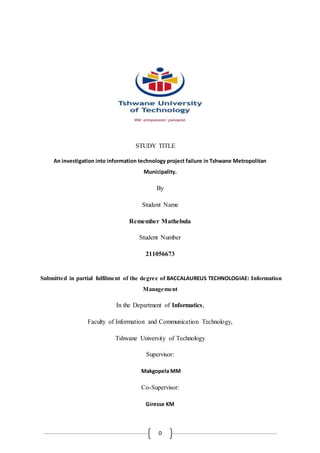 0
STUDY TITLE
An investigation into information technology project failure in Tshwane Metropolitan
Municipality.
By
Student Name
Remember Mathebula
Student Number
211056673
Submitted in partial fulfilment of the degree of BACCALAUREUS TECHNOLOGIAE: Information
Management
In the Department of Informatics,
Faculty of Information and Communication Technology,
Tshwane University of Technology
Supervisor:
Makgopela MM
Co-Supervisor:
Giresse KM
 