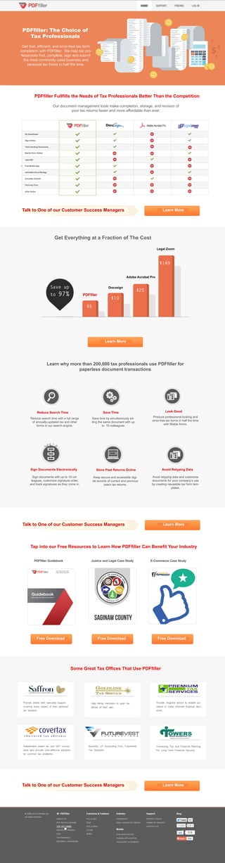 PDFfiller: The Choice of
Tax Professionals
Get fast, efficient, and error-free tax form
completion with PDFfiller. We help tax pro-
fessionals find, complete, sign and submit
the most commonly used business and
personal tax forms in half the time.
PDFfiller Fullfills the Needs of Tax Professionals Better Than the Competition
Learn MoreTalk to One of our Customer Success Managers
Reduce search time with a full range
of annually-updated tax and other
forms in our search engine.
Save time by simultaniously ed-
iting the same document with up
to 10 colleagues
.
Avoid retyping data and customize
documents for your company’s use
by creating resusable tax form tem-
plates.
Keep secure and accessible digi-
tal records of current and previous
years tax returns.
Produce professional-looking and
error-free tax forms in half the time
with fillable forms.
Sign documents with up to 10 col-
leagues, customize signature order,
and track signatures as they come in.
Learn why more than 200,000 tax professionals use PDFfiller for
paperless document transactions
Our document management tools make completion, storage, and revision of
your tax returns faster and more affordable than ever.
Legal Zoom
Adobe Acrobat Pro
Docusign
PDFfller
Save up
to 97%
$5
$10
$20
$149
Get Everything at a Fraction of The Cost
Learn More
Reduce Search Time Save Time Look Good
Sign Documents Electronically Store Past Returns Online Avoid Retyping Data
Tap into our Free Resources to Learn How PDFfiller Can Benefit Your Industry
Free DownloadFree DownloadFree Download
PDFfiller Guidebook Justice and Legal Case Study E-Commerce Case Study
Some Great Tax Offices That Use PDFfiller
Provide clients with specialist support
covering every aspect of their personal
tax situation.
Independent expert tax and VAT consul-
tants who provide cost-effective solutions
for common tax problems.
Bountiful, UT Accounting Firm, FutureVest
Tax Solutions
Help family members to open tax
offices of their own.
Provide insightful advice to enable our
clients to make informed financial deci-
sions.
Connecting Tax and Financial Planning
For Long-Term Financial Security.
Learn MoreTalk to One of our Customer Success Managers
Learn MoreTalk to One of our Customer Success Managers
 