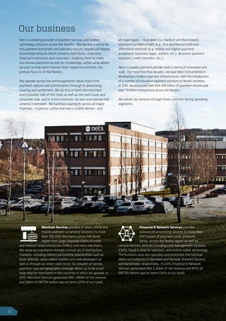 Nets is a leading provider of payment services and related
technology solutions across the Nordics. We operate a centre for
the payment ecosystem and operate a secure, reliable and deeply
entrenched network which connects merchants, corporates,
financial institutions and consumers, enabling them to make
and receive payments as well as, increasingly, utilise value added
services to help them improve their respective activities. Our
primary focus is on the Nordics.
We operate across the entire payments value chain from
payment capture and authorisation through to processing,
clearing and settlement. We do this on both the merchant
and corporate side of the chain as well as the card issuer and
consumer side, and in some instances, we own and operate the
scheme in between. We facilitate payments across all major
channels – in person, online and over a mobile device – and
all major types – local debit (i.e. Dankort and BankAxept),
international debit/credit (e.g. Visa and MasterCard) and
alternative methods (e.g. mobile and digital payment
acceptance solutions (apps, wallets, etc.), recurrent payment
solutions, credit transfers, etc.).
Nets is a leader payment provider both in terms of innovation and
scale. For more than five decades, we have been instrumental in
developing a modern payment infrastructure, with the introduction
of a number of innovative payment solutions to Nordic societies.
In 2015, we processed over DKK 409 billion of payment volume and
over 7.3 billion transactions across the Nordics.
We deliver our services through three customer-facing operating
segments.
Merchant Services provides in-store, online and
mobile payment acceptance solutions to more
than 300,000 merchants across the Nordic
region from large corporate chains to small
and medium-sized enterprises (SMEs) and micro merchants.
We serve our merchants through a broad set of distribution
channels, including indirect partnership relationships such as
bank referrals, value-added resellers and web developers as
well as through our direct sales force. Our breadth of service,
payment type and geographic coverage allows us to be a one-
stop shop for merchants in the countries in which we operate. In
2015, Merchant Services generated DKK 1,866m of net revenue
and 560m of EBITDA before special items (25% of our total).
Financial  Network Services provides
outsourced processing services to more than
200 issuers of payment cards, primarily
banks, across the Nordic region as well as
complementary services including card management systems
(CMS), fraud  dispute solutions, and mobile wallet technology.
The business area also operates and processes the national
debit card schemes in Denmark and Norway, branded Dankort
and BankAxept, respectively. In 2015, Financial  Network
Services generated DKK 2,206m of net revenue and 811m of
EBITDA before special items (36% of our total).
Our business
10
 