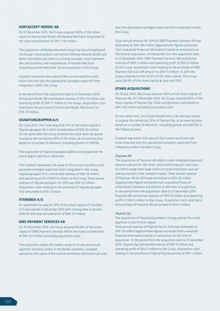 KORTACCEPT NORDIC AB
On 10 December 2015, the Group acquired 100% of the share
capital of Kortaccept Nordic AB (Nordea Merchant Acquiring) for
the total consideration of DKK 1,715 million.
The acquisition of Nordea Merchant Acquiring has strengthened
the Group’s total product and service offering towards Nordic and
Baltic merchants and there is a strong strategic match between
the core business and competences of Nordea Merchant
Acquiring and the Merchant Services business in the Group.
Goodwill represents the value of the current workforce and
know-how and also the operational synergies expected from
integration within the Group.
In the period from the acquisition date to 31 December 2014,
Kortaccept Nordic AB contributed revenue of DKK 19 million and
operating profit of DKK 17 million to the Group. Acquisition costs
relating to the purchase of Kortaccept Nordic AB amount to
DKK 30 million.
SIGNATURGRUPPEN A/S
On 2 July 2015, the Group acquired 51% of the share capital in
Signaturgruppen for a total consideration of DKK 92 million.
At the same date the Group entered into a put-and-call option
to acquire the remaining 49% of the share, at an exercise price
based on a number of elements including growth in EBITDA.
The acquisition of Signaturgruppen added a strong partner for
online digital identity in Denmark.
The Goodwill represents the value of the current workforce and
potential synergies expected when integrated in the Group.
Signaturgruppen A/S contributed revenue of DKK 18 million
and operating profit of DKK 8 million to the Group. Total annual
revenue of Signaturgruppen for 2015 was DKK 33 million.
Acquisition costs relating to the purchase of Signaturgruppen
A/S amounted to DKK 1 million.
STOREBOX A/S
An agreement to acquire 70% of the share capital of Storebox
A/S was signed in December 2015 with closing date in January
2016 for the total consideration of DKK 70 million.
DIBS PAYMENT SERVICES AB
On 30 December 2014, the Group acquired 85.8% of the share
capital of DIBS Payment Services AB for the total consideration
of DKK 527 million excluding acquisition costs.
The acquisition added the widest range of simple and secure
payment solutions online in the Nordic countries. Goodwill
represents the value of the current workforce and know-how and
also the operational synergies expected from integration within
the Group.
Total annual revenue for 2014 of DIBS Payment Services AB was
estimated at DKK 140 million (approximate figures extracted
from unaudited financial information) based on extractions at
the time of acquisition. In the period from the acquisition date
to 31 December 2014, DIBS Payment Services AB contributed
revenue of DKK 0 million and operating profit of DKK 0 million
to the Group. Acquisition costs relating to the purchase of DIBS
Payment Services AB amount to DKK 15 million. In 2015 the
Group acquired further 12.6% of the share capital. The Group
owns 98.4% of the share capital at year end 2015.
OTHER ACQUISITIONS
On 24 July 2014, the Group acquired 100% of the share capital of
Payzone AB. On 1 December 2014, the Group acquired 80% of the
share capital of Paytrail Oyj. Total considerations amounted to
DKK 270 million excluding acquisition costs.
At the same time, the Group entered into a call-and-put option
to acquire the remaining 20% of Paytrail Oyj, at an exercise price
based on a number of elements, including growth and EBITDA in
the following years.
Goodwill represents the value of the current workforce and
know-how and also the operational synergies expected from
integration within the Nets Group.
Payzone AB
The acquisition of Payzone AB added a cash-integrated payment
solution tailored for the retail, hotel and restaurant industries;
its clients range from large chains to small merchants and are
well positioned in the Swedish market. Total annual revenue
of Payzone AB for 2014 was estimated at DKK 56 million
(approximate figures extracted from unaudited financial
information) based on extractions at the time of acquisition.
In the period from the acquisition date to 31 December 2014,
Payzone AB contributed revenue of DKK 23 million and operating
profit of DKK 6 million to the Group. Acquisition costs relating to
the purchase of Payzone AB amounted to DKK 3 million.
Paytrail Oyj
The acquisition of Paytrail Oyj added a strong partner for online
payment in the Finnish region.
Total annual revenue of Paytrail Oyj for 2014 was estimated at
DKK 39 million (approximate figures extracted from unaudited
financial information) based on extractions at the time of
acquisition. In the period from the acquisition date to 31 December
2014, Paytrail Oyj contributed revenue of DKK 0 million and
operating profit of DKK 0 million to the Group. Acquisition costs
relating to the purchase of Paytrail Oyj amounted to DKK 1 million.
100
 