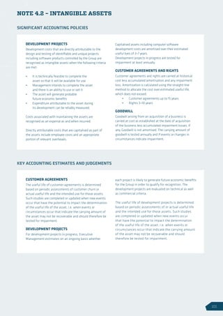 NOTE 4.2 – INTANGIBLE ASSETS
DEVELOPMENT PROJECTS
Development costs that are directly attributable to the
design and testing of identifiable and unique projects
including software products controlled by the Group are
recognised as intangible assets when the following criteria
are met:
•	 It is technically feasible to complete the
asset so that it will be available for use
•	 Management intends to complete the asset
and there is an ability to use or sell it
•	 The asset will generate probable
future economic benefits
•	 Expenditure attributable to the asset during
its development can be reliably measured.
Costs associated with maintaining the assets are
recognised as an expense as and when incurred.
Directly attributable costs that are capitalised as part of
the assets include employee costs and an appropriate
portion of relevant overheads.
Capitalised assets including computer software
development costs are amortised over their estimated
useful lives of 3–7 years.
Development projects in progress are tested for
impairment at least annually.
CUSTOMER AGREEMENTS AND RIGHTS
Customer agreements and rights are carried at historical
cost less accumulated amortisation and any impairment
loss. Amortisation is calculated using the straight-line
method to allocate the cost over estimated useful life,
which does not exceed:
•	 Customer agreements up to 15 years
•	 Rights 3–10 years
GOODWILL
Goodwill arising from an acquisition of a business is
carried at cost as established at the date of acquisition
of the business less accumulated impairment losses, if
any. Goodwill is not amortised. The carrying amount of
goodwill is tested annually and if events or changes in
circumstances indicate impairment.
SIGNIFICANT ACCOUNTING POLICIES
CUSTOMER AGREEMENTS
The useful life of customer agreements is determined
based on periodic assessments of customer churn or
actual useful life and the intended use for those assets.
Such studies are completed or updated when new events
occur that have the potential to impact the determination
of the useful life of the asset, i.e. when events or
circumstances occur that indicate the carrying amount of
the asset may not be recoverable and should therefore be
tested for impairment.
DEVELOPMENT PROJECTS
For development projects in progress, Executive
Management estimates on an ongoing basis whether
each project is likely to generate future economic benefits
for the Group in order to qualify for recognition. The
development projects are evaluated on technical as well
as commercial criteria.
The useful life of development projects is determined
based on periodic assessments of or actual useful life
and the intended use for those assets. Such studies
are completed or updated when new events occur
that have the potential to impact the determination
of the useful life of the asset, i.e. when events or
circumstances occur that indicate the carrying amount
of the asset may not be recoverable and should
therefore be tested for impairment.
KEY ACCOUNTING ESTIMATES AND JUDGEMENTS
101
 