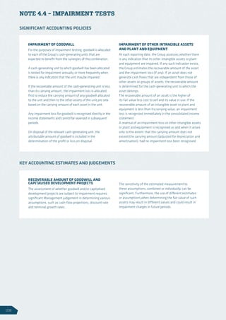 NOTE 4.4 – IMPAIRMENT TESTS
IMPAIRMENT OF GOODWILL
For the purposes of impairment testing, goodwill is allocated
to each of the Group’s cash-generating units that are
expected to benefit from the synergies of the combination.
A cash-generating unit to which goodwill has been allocated
is tested for impairment annually, or more frequently when
there is any indication that the unit may be impaired.
If the recoverable amount of the cash-generating unit is less
than its carrying amount, the impairment loss is allocated
first to reduce the carrying amount of any goodwill allocated
to the unit and then to the other assets of the unit pro rata
based on the carrying amount of each asset in the unit.
Any impairment loss for goodwill is recognised directly in the
income statements and cannot be reversed in subsequent
periods.
On disposal of the relevant cash-generating unit, the
attributable amount of goodwill is included in the
determination of the profit or loss on disposal.
IMPAIRMENT OF OTHER INTANGIBLE ASSETS
AND PLANT AND EQUIPMENT
At each reporting date, the Group assesses whether there
is any indication that its other intangible assets or plant
and equipment are impaired. If any such indication exists,
the Group estimates the recoverable amount of the asset
and the impairment loss (if any). If an asset does not
generate cash flows that are independent from those of
other assets or groups of assets, the recoverable amount
is determined for the cash-generating unit to which the
asset belongs.
The recoverable amount of an asset is the higher of
its fair value less cost to sell and its value in use. If the
recoverable amount of an intangible asset or plant and
equipment is less than its carrying value, an impairment
loss is recognised immediately in the consolidated income
statement.
A reversal of an impairment loss on other intangible assets
or plant and equipment is recognised as and when it arises
only to the extent that the carrying amount does not
exceed the carrying amount (adjusted for depreciation and
amortisation), had no impairment loss been recognised.
SIGNIFICANT ACCOUNTING POLICIES
RECOVERABLE AMOUNT OF GOODWILL AND
CAPITALISED DEVELOPMENT PROJECTS
The assessment of whether goodwill and/or capitalised
development projects are subject to impairment requires
significant Management judgement in determining various
assumptions, such as cash-flow projections, discount rate
and terminal growth rates.
The sensitivity of the estimated measurement to
these assumptions, combined or individually, can be
significant. Furthermore, the use of different estimates
or assumptions when determining the fair value of such
assets may result in different values and could result in
impairment charges in future periods.
KEY ACCOUNTING ESTIMATES AND JUDGEMENTS
106
 