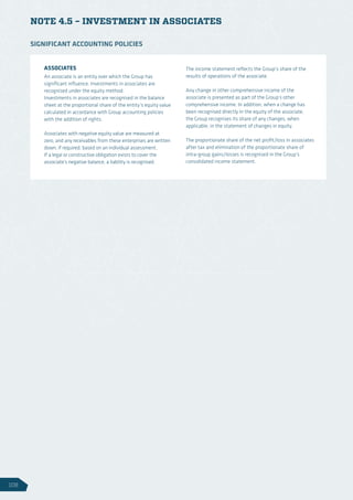 NOTE 4.5 – INVESTMENT IN ASSOCIATES
ASSOCIATES
An associate is an entity over which the Group has
significant influence. Investments in associates are
recognised under the equity method.
Investments in associates are recognised in the balance
sheet at the proportional share of the entity’s equity value
calculated in accordance with Group accounting policies
with the addition of rights.
Associates with negative equity value are measured at
zero, and any receivables from these enterprises are written
down, if required, based on an individual assessment.
If a legal or constructive obligation exists to cover the
associate’s negative balance, a liability is recognised.
The income statement reflects the Group’s share of the
results of operations of the associate.
Any change in other comprehensive income of the
associate is presented as part of the Group’s other
comprehensive income. In addition, when a change has
been recognised directly in the equity of the associate,
the Group recognises its share of any changes, when
applicable, in the statement of changes in equity.
The proportionate share of the net profit/loss in associates
after tax and elimination of the proportionate share of
intra-group gains/losses is recognised in the Group’s
consolidated income statement.
SIGNIFICANT ACCOUNTING POLICIES
108
 