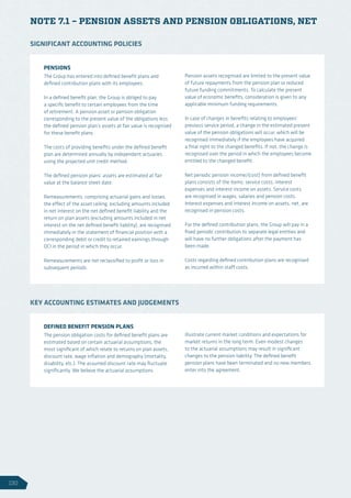 NOTE 7.1 – PENSION ASSETS AND PENSION OBLIGATIONS, NET
PENSIONS
The Group has entered into defined benefit plans and
defined contribution plans with its employees.
In a defined benefit plan, the Group is obliged to pay
a specific benefit to certain employees from the time
of retirement. A pension asset or pension obligation
corresponding to the present value of the obligations less
the defined pension plan’s assets at fair value is recognised
for these benefit plans.
The costs of providing benefits under the defined benefit
plan are determined annually by independent actuaries
using the projected unit credit method.
The defined pension plans’ assets are estimated at fair
value at the balance sheet date.
Remeasurements, comprising actuarial gains and losses,
the effect of the asset ceiling, excluding amounts included
in net interest on the net defined benefit liability and the
return on plan assets (excluding amounts included in net
interest on the net defined benefit liability), are recognised
immediately in the statement of financial position with a
corresponding debit or credit to retained earnings through
OCI in the period in which they occur.
Remeasurements are not reclassified to profit or loss in
subsequent periods.
Pension assets recognised are limited to the present value
of future repayments from the pension plan or reduced
future funding commitments. To calculate the present
value of economic benefits, consideration is given to any
applicable minimum funding requirements.
In case of changes in benefits relating to employees’
previous service period, a change in the estimated present
value of the pension obligations will occur, which will be
recognised immediately if the employees have acquired
a final right to the changed benefits. If not, the change is
recognised over the period in which the employees become
entitled to the changed benefit.
Net periodic pension income/(cost) from defined benefit
plans consists of the items: service costs, interest
expenses and interest income on assets. Service costs
are recognised in wages, salaries and pension costs.
Interest expenses and interest income on assets, net, are
recognised in pension costs.
For the defined contribution plans, the Group will pay in a
fixed periodic contribution to separate legal entities and
will have no further obligations after the payment has
been made.
Costs regarding defined contribution plans are recognised
as incurred within staff costs.
SIGNIFICANT ACCOUNTING POLICIES
DEFINED BENEFIT PENSION PLANS
The pension obligation costs for defined benefit plans are
estimated based on certain actuarial assumptions, the
most significant of which relate to returns on plan assets,
discount rate, wage inflation and demography (mortality,
disability, etc.). The assumed discount rate may fluctuate
significantly. We believe the actuarial assumptions
illustrate current market conditions and expectations for
market returns in the long term. Even modest changes
to the actuarial assumptions may result in significant
changes to the pension liability. The defined benefit
pension plans have been terminated and no new members
enter into the agreement.
KEY ACCOUNTING ESTIMATES AND JUDGEMENTS
130
 