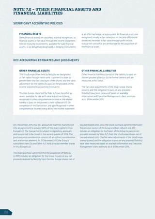NOTE 7.2 – OTHER FINANCIAL ASSETS AND
FINANCIAL LIABILITIES
On 2 November 2015 Visa Inc. announced that they had entered
into an agreement to acquire 100% of the share capital in Visa
Europe Ltd. The transaction is subject to regulatory approvals
and is expected to be closed in the second quarter of 2016. The
purchase price consideration consists of an upfront consideration
and an earn-out element. At 31 December 2015 the Group's
subsidiaries Nets Oy and Teller A/S hold principal member shares
in Visa Europe Ltd.
The share purchase agreement for the acquisition of Nets Oy
in 2012 includes an obligation for the Group to pass on any net
proceeds received by Nets Oy from the Visa Europe shares net of
tax and related costs. Also, the share purchase agreement between
the previous owners of the Group and Bain, Advent and ATP
includes an obligation for the Parent of the Group to pass on net
proceeds received by Teller A/S from the Visa Europe shares net of
tax and related costs. The fair value adjustments of the Visa Europe
shares (assets) and the obligation to pass on any proceeds (liability)
have been measured based on available information and Executive
Management’s best estimate as at 31 December 2015.
FINANCIAL ASSETS
Other financial assets are classified, at initial recognition, as
financial assets at fair value through the income statement,
held-to-maturity investments, available-for-sale financial
assets, or as derivatives designated as hedging instruments
in an effective hedge, as appropriate. All financial assets are
recognised initially at fair value plus, in the case of financial
assets not recorded at fair value through profit or loss,
transaction costs that are attributable to the acquisition of
the financial asset.
SIGNIFICANT ACCOUNTING POLICIES
OTHER FINANCIAL ASSETS
The Visa Europe share held by Nets Oy are designated
as fair value through the income statement in order to
present both the fair value gain of the shares and the value
adjustment on the liability to pass on the proceeds in the
income statement (accounting mismatch).
The Visa Europe share held by Teller A/S are classified as
assets available for sale with value adjustments being
recognised in other comprehensive income as the related
liability to pass on the proceed is held by Nassa A/S. On
completion of the transaction, the gain recognised in other
comprehensive income is recycled to the income statement.
OTHER FINANCIAL LIABILITIES
Other financial liabilities consist of the liability to pass on
the net proceed after tax to the former owners and are
measured at fair value.
The fair value adjustments of the Visa Europe shares
(assets) and the obligation to pass on any proceeds
(liability) have been measured based on available
information and Executive Management’s best estimate
as at 31 December 2015.
KEY ACCOUNTING ESTIMATES AND JUDGEMENTS
132
 