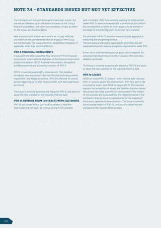 NOTE 7.4 – STANDARDS ISSUED BUT NOT YET EFFECTIVE
The standards and interpretations which have been issued, but
are not yet effective, up to the date of issuance of the Group’s
financial statements, and which are considered to have an effect
on the Group, are disclosed below.
New standards and amendments which are not yet effective
and which are not considered to have an impact on the Group
are not disclosed. The Group intends to adopt these standards, if
applicable, when they become effective.
IFRS 9 FINANCIAL INSTRUMENTS
In July 2014, the IASB issued the final version of IFRS 9 Financial
Instruments, which reflects all phases of the financial instruments
project and replaces IAS 39 Financial Instruments: Recognition
and Measurement and all previous versions of IFRS 9.
IFRS 9 is currently awaiting EU endorsement. The standard
introduces new requirements for classification and measurement,
impairment, and hedge accounting. IFRS 9 is effective for annual
periods beginning on or after 1 January 2018, with early application
permitted.
The Group is currently assessing the impact of IFRS 9, and plans to
adopt the new standard on the required effective date.
IFRS 15 REVENUE FROM CONTRACTS WITH CUSTOMERS
IFRS 15 was issued in May 2014 and establishes a new five-
step model that will apply to revenue arising from contracts
with customers. IFRS 15 is currently awaiting EU endorsement.
Under IFRS 15, revenue is recognised at an amount that reflects
the consideration to which an entity expects to be entitled in
exchange for transferring goods or services to a customer.
The principles in IFRS 15 provide a more structured approach to
measuring and recognising revenue.
The new revenue standard is applicable to all entities and will
supersede all current revenue recognition requirements under IFRS.
Either full or modified retrospective application is required for
annual periods beginning on or after 1 January 2017, with early
adoption permitted.
The Group is currently assessing the impact of IFRS 15 and plans
to adopt the new standard on the required effective date.
IFRS 16 LEASES
IASB has issued IFRS 16 Leases, with effective date 1 January
2019. It currently awaits EU endorsement. IFRS 16 is part of the
convergence project with FASB to replace IAS 17. The standard
requires the recognition of assets and liabilities for most leases.
Nets Group has made a preliminary assessment of the impact
of the standard and evaluated that the implementation of the
standard is likely to result in capitalisation of the majority of
the Group’s operational lease contracts. The Group is currently
assessing the impact of IFRS 16, and plans to adopt the new
standard on the required effective date.
136
 