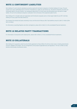 NOTE 11 CONTINGENT LIABILITIES
NOTE 12 RELATED PARTY TRANSACTIONS
NOTE 13 COLLATERALS
Nets Holding A/S and its Danish subsidiaries are jointly taxed with the Danish companies in the Nets Holding A/S Group. The joint
taxation also covers withholding taxes in the form of dividend tax, royalty tax and interest tax. The Danish companies are jointly and
individually liable for the joint taxation. Any subsequent adjustments to income taxes and withholding taxes may lead to a larger
liability. The tax for the individual companies is allocated in full on the basis of the expected taxable income.
Nets Holding A/S is included under joint registration with the Danish companies and is in that respect liable for any VAT in the Nets
Holding A/S Group, apart from Nets DanID A/S.
The Company has entered into leases remaining in force until the end of February 2016. Total liabilities amount to DKK 0.7 million (2014:
DKK 2.8 million).
For information on pending litigation and other contingencies, please refer to Note 5.5 in the consolidated financial statements.
For information on transactions with related parties, please refer to Note 6.2 in the consolidated financial statements.
Nets Holding A/S is guarantor under the senior facility agreement at Nassa Midco AS and has certain assets, including selected bank
accounts, pledged to the lenders. All such arrangements strictly observe applicable laws and regulations. This has no effect on daily
business and excludes all settlement assets.
149
 
