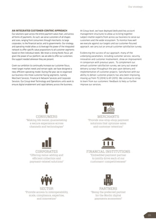 AN INTEGRATED CUSTOMER-CENTRIC APPROACH
Our solutions span across the entire payment value chain, and across
all forms of payments. As such, we serve customers of all shapes
and sizes, ranging from consumers through merchants, to large
corporates, to the financial sector, and to governments. Our strategy
and operating model allow us to leverage the power of the integrated
network to offer specific value propositions to all customer segments
based on their individual needs. We retain a strong Nordic focus, yet
given the power of our platform, we are able to offer our customers
the support needed wherever they are present.
Given our ambition to continually increase our customer focus,
meet target market needs and remain agile, we have designed a
new, efficient operating model. During the year, we re-organised
our business into three customer-facing segments, namely
Merchant Services, Financial  Network Services and Corporate
Services. Our Group-level Technology and Operations units work to
ensure digital enablement and rapid delivery across the business.
At Group level, we have deployed dedicated key account
management structures to allow us to bring together
subject-matter experts from across our business to serve our
customers and the wider ecosystem. To monitor how well
we execute against our targets and our customer-focused
approach, we carry out an annual customer satisfaction survey.
Evidencing the success of our approach, many of the
underlying parameters, including customer service, security,
innovation and customer involvement, show an improvement
in comparison with previous years. To complement our
annual customer satisfaction survey, we carry out several
delivery surveys throughout the year upon delivery and
implementation of customer projects. Satisfaction with our
ability to deliver customer projects has also been improving,
moving up from 75 (2014) to 81 (2015). We continue to strive
to learn from our customers’ feedback to help us further
improve our services.
Our strategy
CONSUMERS
“Making life easier, guaranteeing
a secure experience across
channels and technologies”
MERCHANTS
“Provide one-stop-shop payment
solutions that optimise sales
and customer retention”
FINANCIAL INSTITUTIONS
“Embedded payment partner
to jointly drive each of our
customers’ competitiveness”
PARTNERS
“Being the preferred partner
for the Nordic digital
payments ecosystem”
CORPORATES
“Offering value-adding and
efficient collection and
payment-related solutions”
SECTOR
“Provide access to interoperability,
scale, compliance, expertise,
and innovation”
25
 