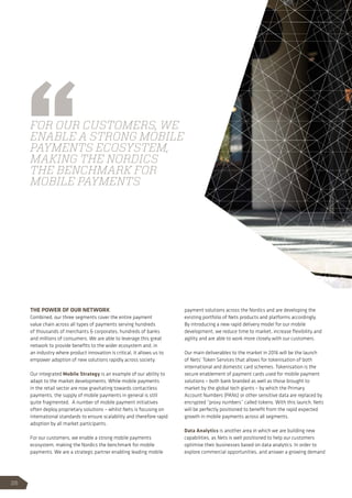 THE POWER OF OUR NETWORK
Combined, our three segments cover the entire payment
value chain across all types of payments serving hundreds
of thousands of merchants  corporates, hundreds of banks
and millions of consumers. We are able to leverage this great
network to provide benefits to the wider ecosystem and, in
an industry where product innovation is critical, it allows us to
empower adoption of new solutions rapidly across society.
Our integrated Mobile Strategy is an example of our ability to
adapt to the market developments. While mobile payments
in the retail sector are now gravitating towards contactless
payments, the supply of mobile payments in general is still
quite fragmented. A number of mobile payment initiatives
often deploy proprietary solutions – whilst Nets is focusing on
international standards to ensure scalability and therefore rapid
adoption by all market participants.
For our customers, we enable a strong mobile payments
ecosystem, making the Nordics the benchmark for mobile
payments. We are a strategic partner enabling leading mobile
payment solutions across the Nordics and are developing the
existing portfolio of Nets products and platforms accordingly.
By introducing a new rapid delivery model for our mobile
development, we reduce time to market, increase flexibility and
agility and are able to work more closely with our customers.
Our main deliverables to the market in 2016 will be the launch
of Nets’ Token Services that allows for tokenisation of both
international and domestic card schemes. Tokenisation is the
secure enablement of payment cards used for mobile payment
solutions – both bank branded as well as those brought to
market by the global tech giants – by which the Primary
Account Numbers (PANs) or other sensitive data are replaced by
encrypted “proxy numbers” called tokens. With this launch, Nets
will be perfectly positioned to benefit from the rapid expected
growth in mobile payments across all segments.
Data Analytics is another area in which we are building new
capabilities, as Nets is well positioned to help our customers
optimise their businesses based on data analytics. In order to
explore commercial opportunities, and answer a growing demand
FOR OUR CUSTOMERS, WE
ENABLE A STRONG MOBILE
PAYMENTS ECOSYSTEM,
MAKING THE NORDICS
THE BENCHMARK FOR
MOBILE PAYMENTS
26
 