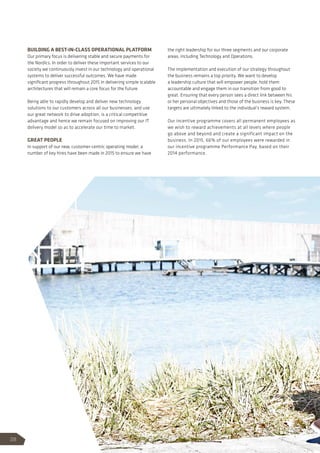 BUILDING A BEST-IN-CLASS OPERATIONAL PLATFORM
Our primary focus is delivering stable and secure payments for
the Nordics. In order to deliver these important services to our
society we continuously invest in our technology and operational
systems to deliver successful outcomes. We have made
significant progress throughout 2015 in delivering simple scalable
architectures that will remain a core focus for the future.
Being able to rapidly develop and deliver new technology
solutions to our customers across all our businesses, and use
our great network to drive adoption, is a critical competitive
advantage and hence we remain focused on improving our IT
delivery model so as to accelerate our time to market.
GREAT PEOPLE
In support of our new, customer-centric operating model, a
number of key hires have been made in 2015 to ensure we have
the right leadership for our three segments and our corporate
areas, including Technology and Operations.
The implementation and execution of our strategy throughout
the business remains a top priority. We want to develop
a leadership culture that will empower people, hold them
accountable and engage them in our transition from good to
great. Ensuring that every person sees a direct link between his
or her personal objectives and those of the business is key. These
targets are ultimately linked to the individual’s reward system.
Our incentive programme covers all permanent employees as
we wish to reward achievements at all levels where people
go above and beyond and create a significant impact on the
business. In 2015, 66% of our employees were rewarded in
our incentive programme Performance Pay, based on their
2014 performance.
28
 
