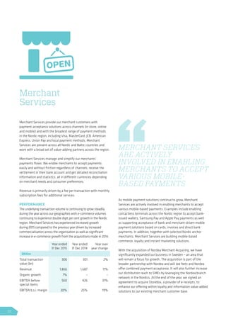 Merchant Services provide our merchant customers with
payment acceptance solutions across channels (in store, online
and mobile) and with the broadest range of payment methods
in the Nordic region, including Visa, MasterCard, JCB, American
Express, Union Pay and local payment methods. Merchant
Services are present across all Nordic and Baltic countries and
work with a broad set of value-adding partners across the region.
Merchant Services manage and simplify our merchants’
payments flows. We enable merchants to accept payments,
easily and without friction regardless of channels, receive the
settlement in their bank account and get detailed reconciliation
information and statistics, all in different currencies depending
on merchant needs and consumer preferences.
Revenue is primarily driven by a fee per transaction with monthly
subscription fees for additional services.
PERFORMANCE
The underlying transaction volume is continuing to grow steadily
during the year across our geographies with e-commerce volumes
continuing to experience double digit per cent growth in the Nordic
region. Merchant Services has experienced increased growth
during 2015 compared to the previous year driven by increased
commercialisation across the organisation as well as significant
increase in e-commerce growth from the acquisitions made in 2014.
As mobile payment solutions continue to grow, Merchant
Services are actively involved in enabling merchants to accept
various mobile-based payments. Examples include enabling
contactless terminals across the Nordic region to accept bank-
issued wallets, Samsung Pay and Apple Pay payments as well
as supporting acceptance of bank and merchant-driven mobile
payment solutions based on cards, invoices and direct bank
payments. In addition, together with selected Nordic anchor
merchants, Merchant Services are building mobile-based
commerce, loyalty and instant marketing solutions.
With the acquisition of Nordea Merchant Acquiring, we have
significantly expanded our business in Sweden – an area that
will remain a focus for growth. The acquisition is part of the
broader partnership with Nordea and will see Nets and Nordea
offer combined payment acceptance. It will also further increase
our distribution reach to SMEs by leveraging the Nordea branch
network in the Nordics. At the end of the year, we signed an
agreement to acquire Storebox, a provider of e-receipts, to
enhance our offering within loyalty and information value-added
solutions to our existing merchant customer base.
Merchant
Services
MERCHANT SERVICES
ARE ACTIVELY
INVOLVED IN ENABLING
MERCHANTS TO ACCEPT
VARIOUS MOBILE-
BASED PAYMENTS
Year ended
31 Dec 2015
Year ended
31 Dec 2014
Year over
year change
DKKm
Total transaction
value (bn)
306 301 2%
Revenue 1,866 1,687 11%
Organic growth 7% - -
EBITDA before
special items
560 426 31%
EBITDA b.s.i. margin 30% 25% 19%
32
 