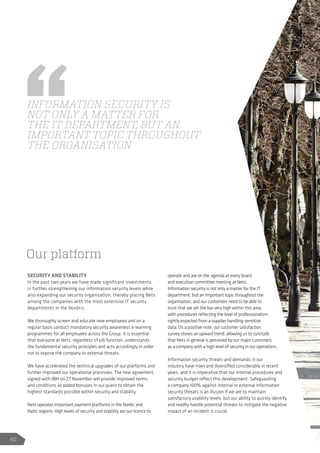 SECURITY AND STABILITY
In the past two years we have made significant investments
in further strengthening our information security levels while
also expanding our security organisation, thereby placing Nets
among the companies with the most extensive IT security
departments in the Nordics.
We thoroughly screen and educate new employees and on a
regular basis conduct mandatory security awareness e-learning
programmes for all employees across the Group. It is essential
that everyone at Nets, regardless of job function, understands
the fundamental security principles and acts accordingly in order
not to expose the company to external threats.
We have accelerated the technical upgrades of our platforms and
further improved our operational processes. The new agreement
signed with IBM on 27 November will provide improved terms
and conditions as added bonuses in our quest to obtain the
highest standards possible within security and stability.
Nets operates important payment platforms in the Nordic and
Baltic regions. High levels of security and stability are our licence to
operate and are on the agenda at every board
and executive committee meeting at Nets.
Information security is not only a matter for the IT
department, but an important topic throughout the
organisation, and our customers need to be able to
trust that we set the bar very high within this area,
with procedures reflecting the level of professionalism
rightly expected from a supplier handling sensitive
data. On a positive note, our customer satisfaction
survey shows an upward trend, allowing us to conclude
that Nets in general is perceived by our major customers
as a company with a high level of security in our operations.
Information security threats and demands in our
industry have risen and diversified considerably in recent
years, and it is imperative that our internal procedures and
security budget reflect this development. Safeguarding
a company 100% against internal or external information
security threats is an illusion if we are to maintain
satisfactory usability levels, but our ability to quickly identify
and readily handle potential threats to mitigate the negative
impact of an incident is crucial.
INFORMATION SECURITY IS
NOT ONLY A MATTER FOR
THE IT DEPARTMENT, BUT AN
IMPORTANT TOPIC THROUGHOUT
THE ORGANISATION
Our platform
40
 