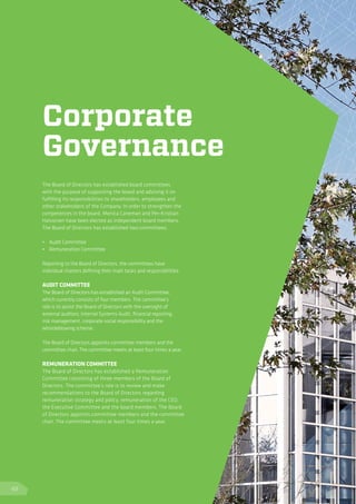 Corporate
Governance
The Board of Directors has established board committees
with the purpose of supporting the board and advising it on
fulfilling its responsibilities to shareholders, employees and
other stakeholders of the Company. In order to strengthen the
competences in the board, Monica Caneman and Per-Kristian
Halvorsen have been elected as independent board members.
The Board of Directors has established two committees:
	
•	 Audit Committee
•	 Remuneration Committee
Reporting to the Board of Directors, the committees have
individual charters defining their main tasks and responsibilities.
AUDIT COMMITTEE
The Board of Directors has established an Audit Committee,
which currently consists of four members. The committee’s
role is to assist the Board of Directors with the oversight of
external auditors, Internal Systems Audit, financial reporting,
risk management, corporate social responsibility and the
whistleblowing scheme.
The Board of Directors appoints committee members and the
committee chair. The committee meets at least four times a year.
REMUNERATION COMMITTEE
The Board of Directors has established a Remuneration
Committee consisting of three members of the Board of
Directors. The committee’s role is to review and make
recommendations to the Board of Directors regarding
remuneration strategy and policy, remuneration of the CEO,
the Executive Committee and the board members. The Board
of Directors appoints committee members and the committee
chair. The committee meets at least four times a year.
48
 