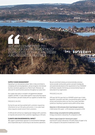 SUPPLY CHAIN MANAGEMENT
Operating in an international context, Nets is fully committed to
complying with existing legislation, and we recognise international
business standards applying to our field of work. Moreover, we
advocate for sound business practices throughout our value chain.
Our supply chain policy is included in all agreements between
suppliers and Nets. In cases where specific issues arise that require
documentation, we work closely with our suppliers to handle these.
PROGRESS IN 2015
During the year we have worked with customers requesting
information on our CSR policy and actions. In no cases have
these requests raised concern from customers.
In 2016 we will continue our ongoing open dialogue with customers
on inquiries and concerns from customers regarding our CSR work.
CLIMATE AND ENVIRONMENTAL IMPACT
We support a preventative approach to environmental challenges
and a responsible way of conducting our own business operations.
We are committed to being an environmentally conscious
service provider and business partner and work strategically
and systematically based on the requirements of our ISO140001
certification towards minimising our environmental impact at
every level of our organisation.
PROGRESS IN 2015
2015 was the first year that our ISO14001 system was in daily
operation. Consistent with Nets’ environmental policy, planned
actions and activities within our four focus areas have been
carried out resulting in positive results within all four areas.
Reduction in CO2 emissions from travel between locations
2,584 tonnes CO2 saved – a 57% decrease compared to 2014
Reduce energy consumption for building operations
Energy consumption reduced by 7% compared to 2014
Reduce usage of paper for internal print output
Internal print output reduced by 1,475,000 sheets of paper or by
20% compared to the baseline established in 2014
WE ARE COMMITTED TO
BEING AN ENVIRONMENTALLY
CONSCIOUS SERVICE PROVIDER
AND BUSINESS PARTNER
54
 