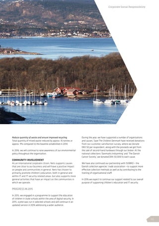 Reduce quantity of waste and ensure improved recycling
Total quantity of mixed waste reduced by approx. 16 tonnes or
approx. 9% compared to the baseline established in 2014.
In 2016, we will continue to raise awareness of our environmental
policy throughout the organisation.
COMMUNITY INVOLVEMENT
As an international corporate citizen, Nets supports causes
that are close to our business and will have a positive impact
on people and communities in general. Nets has chosen to
primarily promote children’s education, both in general and
within IT and IT security-related areas, but also supports more
general activities that have an impact on the communities in
which we operate.
PROGRESS IN 2015
In 2015, we engaged in a programme to support the education
of children in state schools within the area of digital security. In
2015, a pilot was run in selected schools and will continue in an
updated version in 2016 addressing a wider audience.
During the year, we have supported a number of organisations
and causes. Save The Children Denmark have received donations
from our customer satisfaction survey, where we donate
DKK 50 per respondent, along with the proceeds we get from
the sale of second-hand hardware through our broker. At the
national collections ’Danmarks Indsamling’ and ‘The Danish
Cancer Society’, we donated DKK 50,000 to each cause.
We have also continued our partnership with ISOBRO – the
Danish collection agencies’ trade association – to support more
effective collection methods as well as by contributing to the
training of organisational staff.
In 2016 we expect to continue our support related to our overall
purpose of supporting children’s education and IT security.
Corporate Social Responsibility
55
 