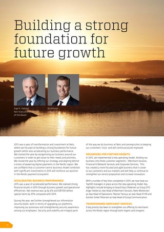 2015 was a year of transformation and investment at Nets,
where we focused on building a strong foundation for future
growth whilst also accelerating our business performance.
We started the year by reorganising our business around our
customers in order to get closer to their needs and priorities.
We closed the year by refining our strategy and aligning behind
a vision of powering digital payments in the Nordic region. We
are confident that a customer-centric business model combined
with significant investments in 2015 will reinforce our position
in the Nordic payment ecosystem.
ACCELERATING BUSINESS PERFORMANCE
2015 was a year of accelerated performance. We realised strong
financial results in 2015 through business growth and operational
efficiencies. Net revenue was up by 6% and EBITDA before
special items by 35% compared with 2014.
During the year, we further strengthened our information
security levels, both in terms of upgrading our platforms,
improving our processes and strengthening security awareness
among our employees. Security and stability are integral parts
of the way we do business at Nets and prerequisites to keeping
our customers’ trust, and will continuously be improved.
ORGANISING FOR FURTHER GROWTH
In 2015, we implemented a new operating model, dividing our
business into three customer segments – Merchant Services,
Financial  Network Services and Corporate Services. This
has created a more focused and agile business that is closer
to our customers and our markets and will help us continue to
strengthen our service proposition and increase innovation.
With a number of key hires completed in 2015, we now have our
Top100 managers in place across the new operating model. Key
highlights include bringing on board Klaus Pedersen as Group CFO,
Asger Hattel as new Head of Merchant Services, Niels Mortensen
as new Head of Operations, Manne Tiensuu as new Head of HR and
Karsten Anker Petersen as new Head of Group Communication.
TRANSFORMING MERCHANT SERVICES
A key priority has been to strengthen our offering to merchants
across the Nordic region through both organic and inorganic
Building a strong
foundation for
future growth
Inge K. Hansen
Non-Executive Chairman
of the Board
Bo Nilsson
Group CEO
6
 
